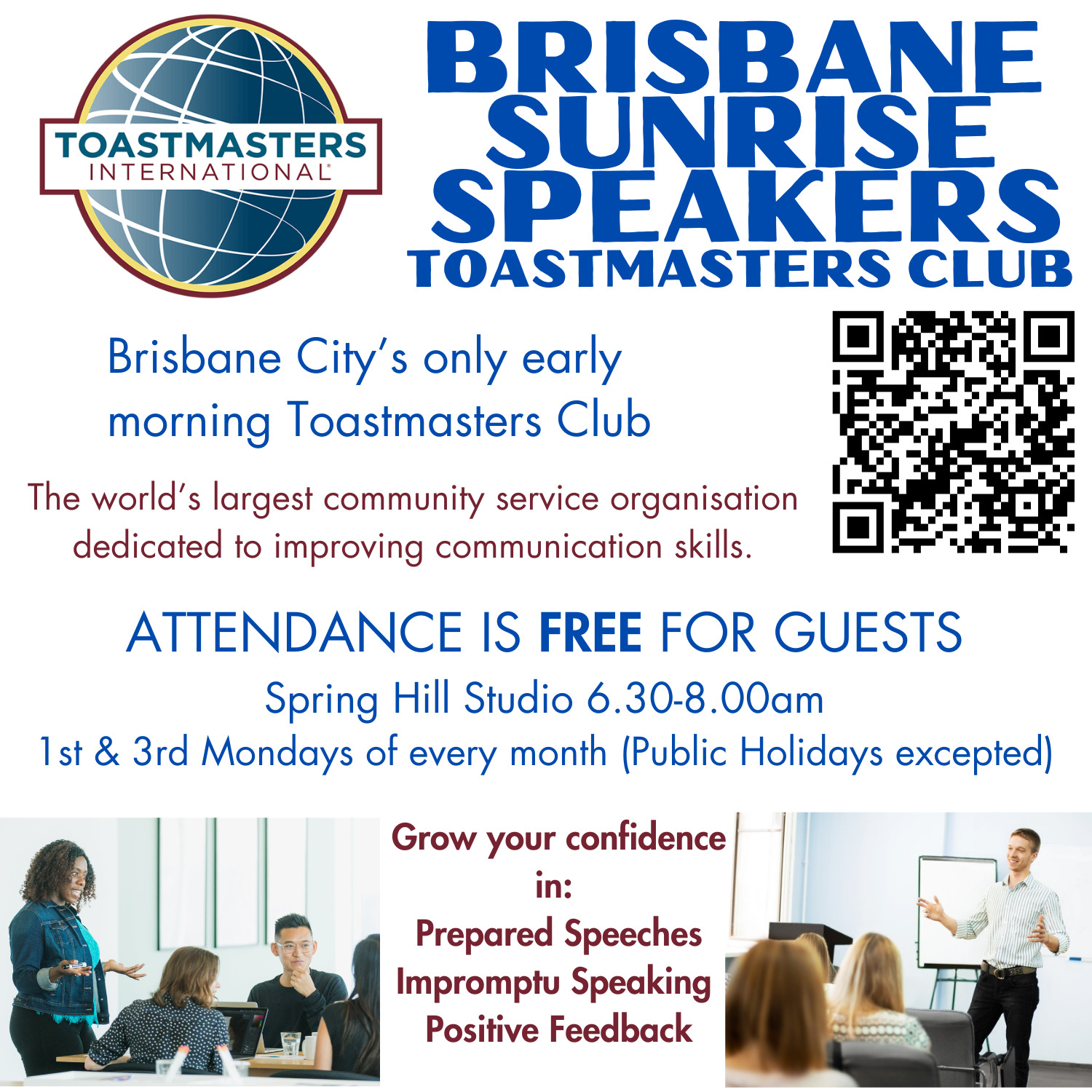 TOASTMASTERS 
INTERNATIONAL 
BRISBANE 
SUNRISE 
SPEAKERS 
TOASTMASTERS CLUB 
Brisbane City's only early morning Toastmasters Club 
The world's largest community service organisation 
dedicated to improving communication skills. 
ATTENDANCE IS FREE FOR GUESTS 
Spring Hill Studio 6.30-8.00am 
1 st & 3rd Mondays of every month (Public Holidays excepted) 
Grow your confidence 
in: 
Prepared Speeches 
Impromptu Speaking 
Positive Feedback 